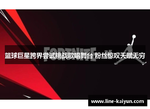 篮球巨星跨界尝试挑战歌唱舞台 粉丝惊叹天赋无穷